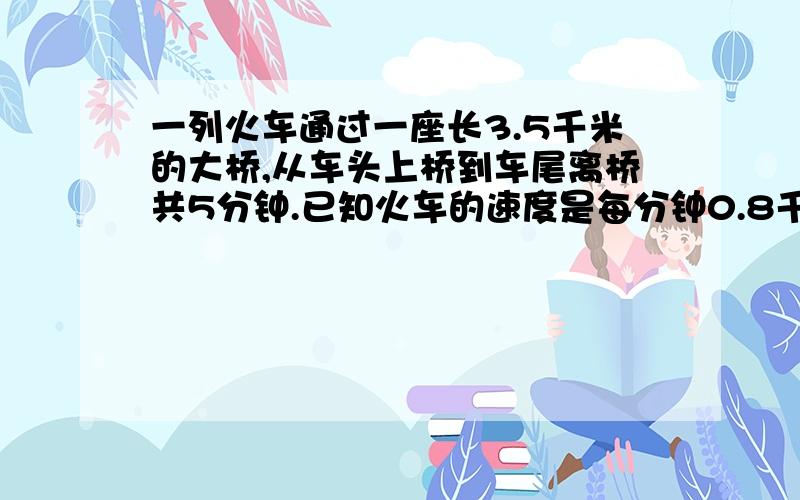 一列火车通过一座长3.5千米的大桥,从车头上桥到车尾离桥共5分钟.已知火车的速度是每分钟0.8千米.这列火长多少米