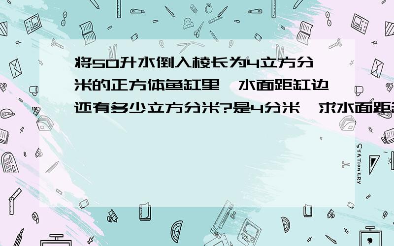 将50升水倒入棱长为4立方分米的正方体鱼缸里,水面距缸边还有多少立方分米?是4分米,求水面距缸边还有多少分米?