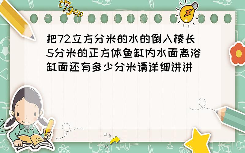 把72立方分米的水的倒入棱长5分米的正方体鱼缸内水面离浴缸面还有多少分米请详细讲讲