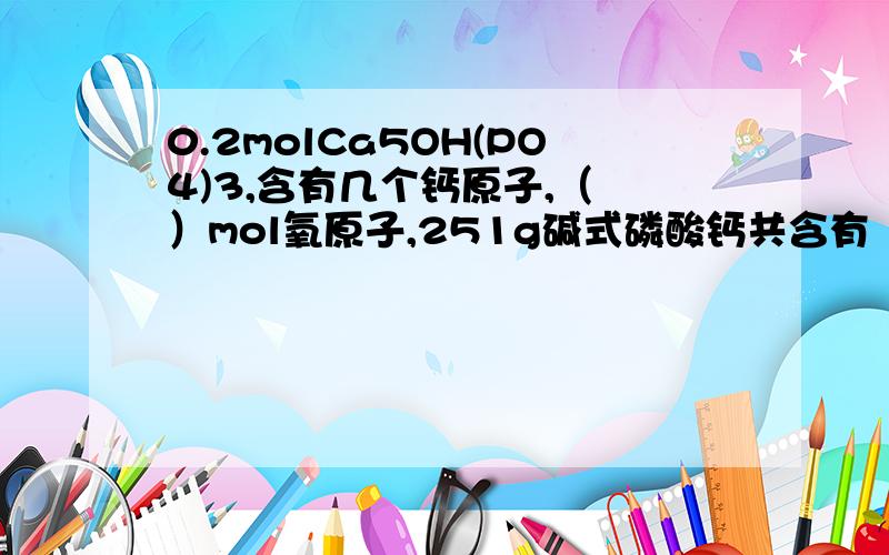 0.2molCa5OH(PO4)3,含有几个钙原子,（ ）mol氧原子,251g碱式磷酸钙共含有（ ）mol原子某同学欲研究蔬菜大棚中的空气成分,拿一只空的塑料瓶去收集大棚内的气体,你认为他的做法是否正确?有什么