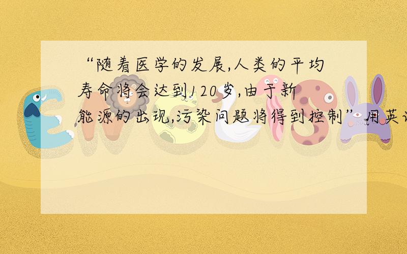 “随着医学的发展,人类的平均寿命将会达到120岁,由于新能源的出现,污染问题将得到控制”用英语怎么说