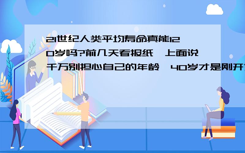 21世纪人类平均寿命真能120岁吗?前几天看报纸,上面说千万别担心自己的年龄,40岁才是刚开始创业的时候,因为随着医学水平提高,人类寿命将提高到120岁,这可能吗?我是80年代初生人,我这拨能