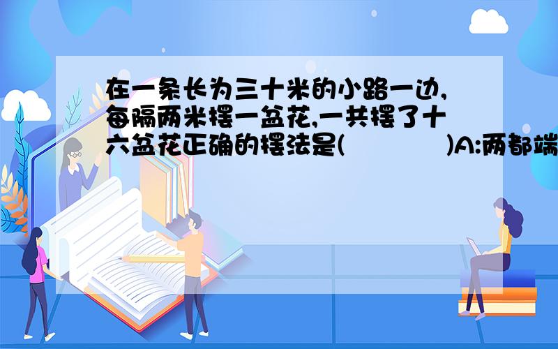 在一条长为三十米的小路一边,每隔两米摆一盆花,一共摆了十六盆花正确的摆法是(            )A:两都端不栽B:只栽一端C:两旁都摆          选哪个?
