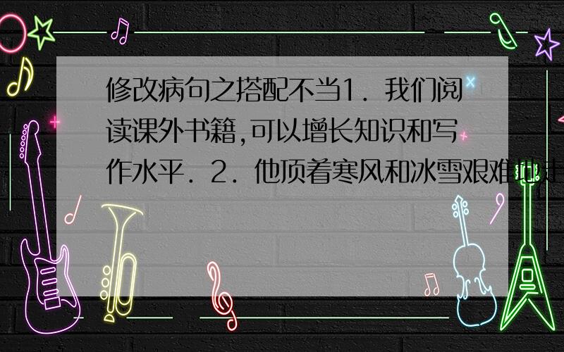 修改病句之搭配不当1．我们阅读课外书籍,可以增长知识和写作水平．2．他顶着寒风和冰雪艰难地走着．