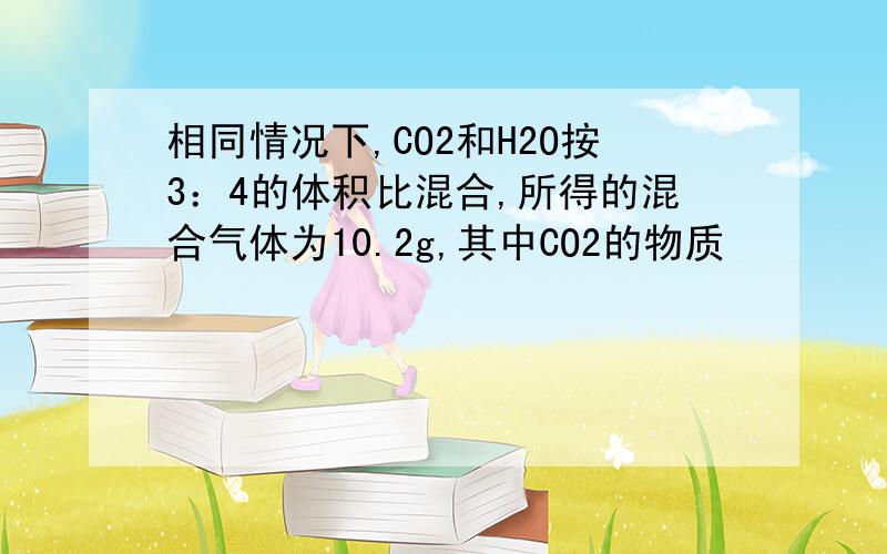 相同情况下,CO2和H2O按3：4的体积比混合,所得的混合气体为10.2g,其中CO2的物质