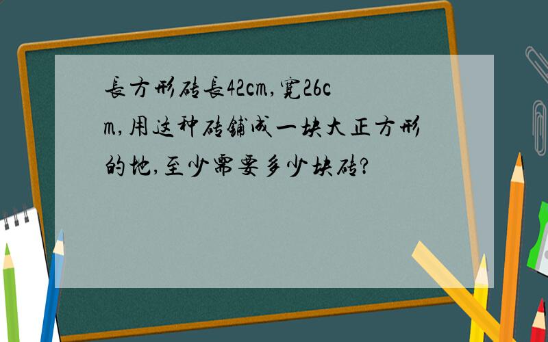 长方形砖长42cm,宽26cm,用这种砖铺成一块大正方形的地,至少需要多少块砖?