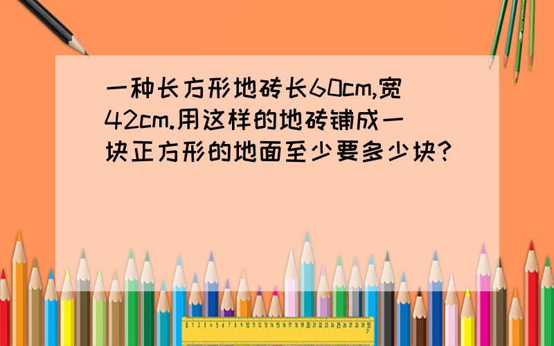 一种长方形地砖长60cm,宽42cm.用这样的地砖铺成一块正方形的地面至少要多少块?