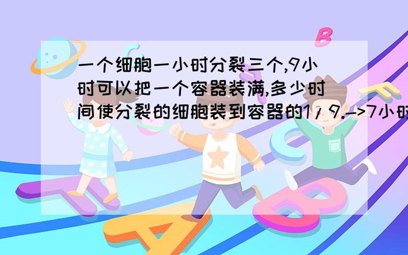 一个细胞一小时分裂三个,9小时可以把一个容器装满,多少时间使分裂的细胞装到容器的1/9.->7小时,如题.如何解