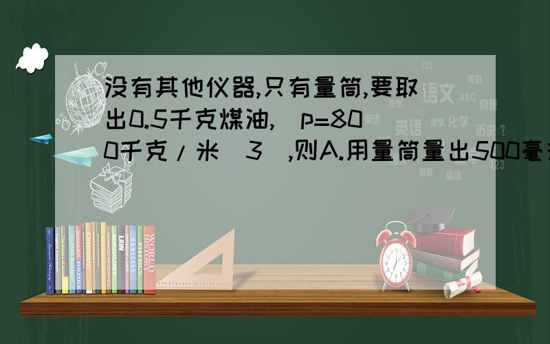 没有其他仪器,只有量筒,要取出0.5千克煤油,（p=800千克/米^3）,则A.用量筒量出500毫升B.用量筒量出400毫升C.用量筒量出625毫升D.用量筒量出375毫升