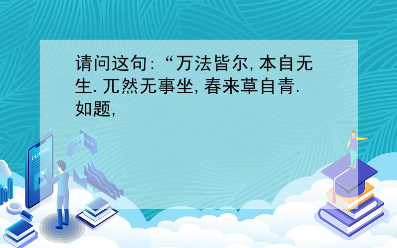 请问这句:“万法皆尔,本自无生.兀然无事坐,春来草自青.如题,