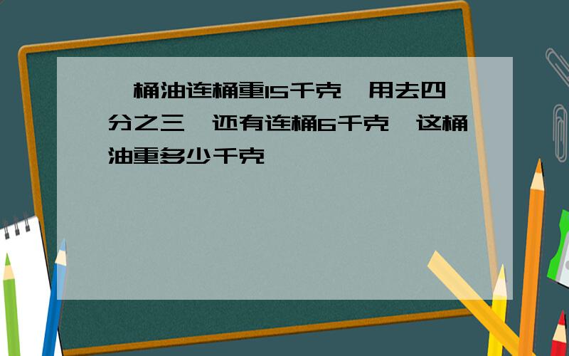 一桶油连桶重15千克,用去四分之三,还有连桶6千克,这桶油重多少千克