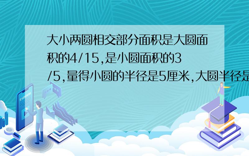 大小两圆相交部分面积是大圆面积的4/15,是小圆面积的3/5,量得小圆的半径是5厘米,大圆半径是多少厘米?要算式