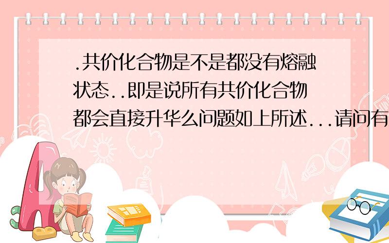 .共价化合物是不是都没有熔融状态..即是说所有共价化合物都会直接升华么问题如上所述...请问有没有什么特例是有熔融态的?有机物呢...有没有特例?