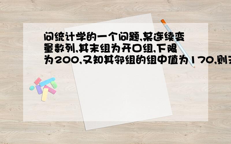 问统计学的一个问题,某连续变量数列,其末组为开口组,下限为200,又知其邻组的组中值为170,则末组组中