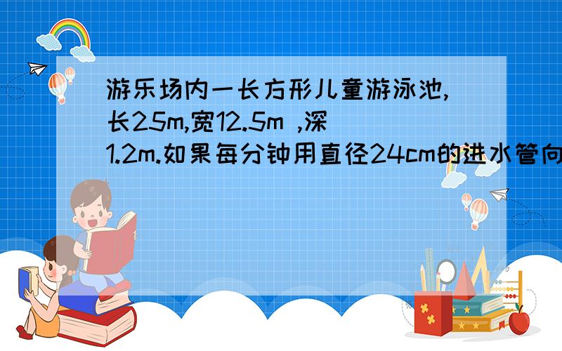 游乐场内一长方形儿童游泳池,长25m,宽12.5m ,深1.2m.如果每分钟用直径24cm的进水管向游泳池里注水,水流速度按每分钟100m计算,注满一池水要多长时间