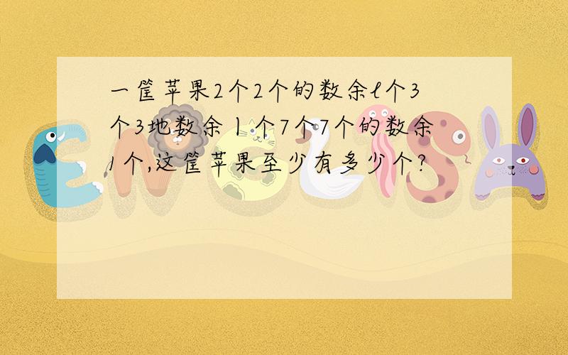 一筐苹果2个2个的数余l个3个3地数余丨个7个7个的数余1个,这筐苹果至少有多少个?