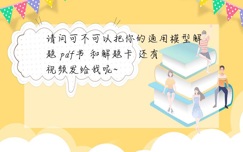 请问可不可以把你的通用模型解题 pdf书 和解题卡 还有视频发给我呢~