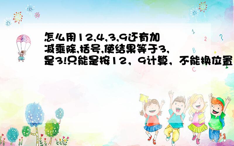 怎么用12,4,3,9还有加减乘除,括号,使结果等于3,是3!只能是按12，9计算，不能换位置，不能换位置啊！记住啊