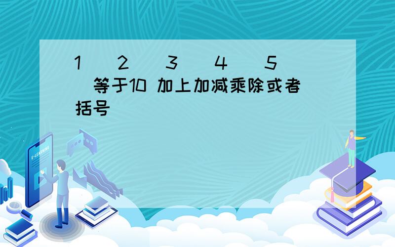 1（）2（）3（）4（）5（）等于10 加上加减乘除或者括号