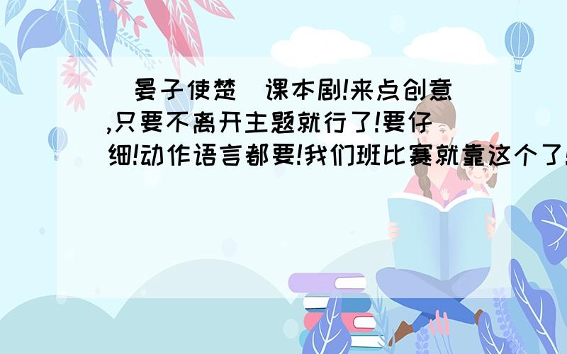 （晏子使楚）课本剧!来点创意,只要不离开主题就行了!要仔细!动作语言都要!我们班比赛就靠这个了!