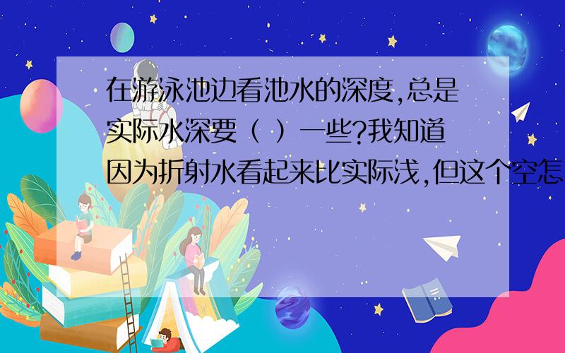 在游泳池边看池水的深度,总是实际水深要（ ）一些?我知道因为折射水看起来比实际浅,但这个空怎么填啊