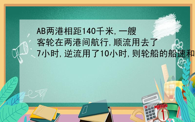 AB两港相距140千米,一艘客轮在两港间航行,顺流用去了7小时,逆流用了10小时,则轮船的船速和水速.AB两港相距140千米,一艘客轮在两港间航行,顺流用去了7小时,逆流用了10小时,则轮船的船速和水