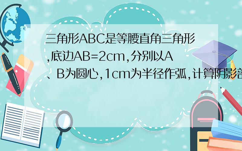 三角形ABC是等腰直角三角形,底边AB=2cm,分别以A、B为圆心,1cm为半径作弧,计算阴影部分面积咳咳、是预备的问题  所以就套公式  被用到根号神马的!急啊!别用到根号！！！我要完整的过程、不