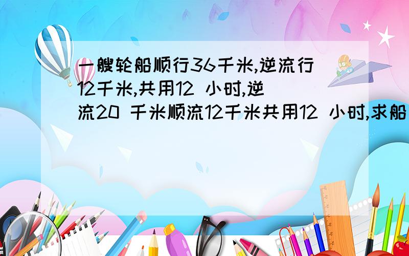 一艘轮船顺行36千米,逆流行12千米,共用12 小时,逆流20 千米顺流12千米共用12 小时,求船速及水速.