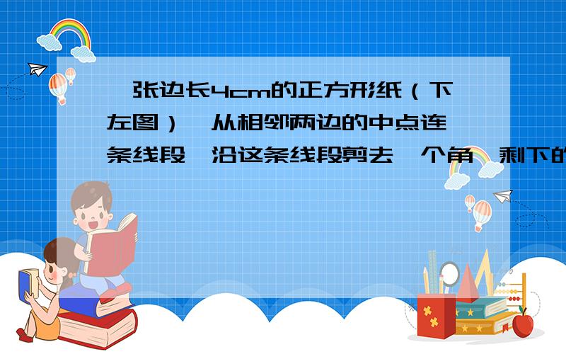 一张边长4cm的正方形纸（下左图）,从相邻两边的中点连一条线段,沿这条线段剪去一个角,剩下的面积是多少?