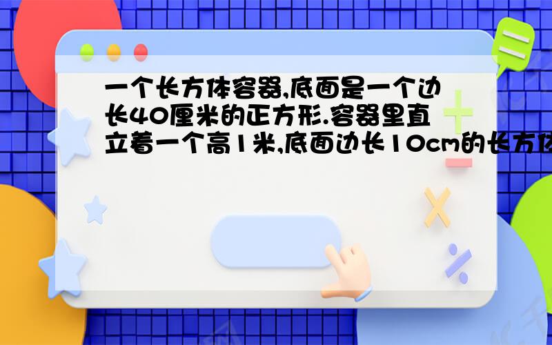 一个长方体容器,底面是一个边长40厘米的正方形.容器里直立着一个高1米,底面边长10cm的长方体铁块.这是水深0.5m.将铁块向上提,提几厘米时,露出水面铁块浸湿部分长32cm