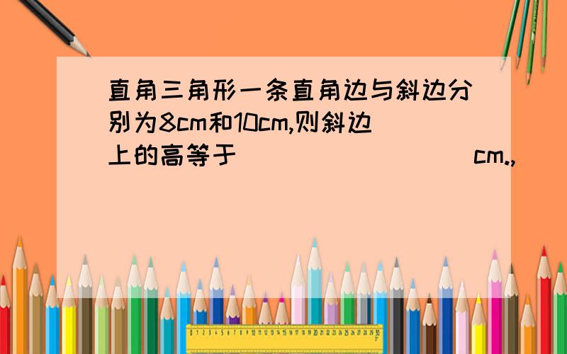 直角三角形一条直角边与斜边分别为8cm和10cm,则斜边上的高等于_________cm.,___ .-;'`