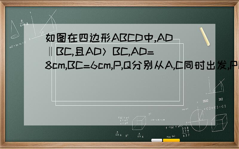 如图在四边形ABCD中,AD‖BC,且AD＞BC,AD=8cm,BC=6cm,P,Q分别从A,C同时出发,P以1cm/s的速度……在四边形ABCD中,AD平行于BC,且AD=8cm,BC=6cm,点PQ分别从点A,C同时出发,点P以1cm/s的速度由点A向点D运动,点Q以2cm/s