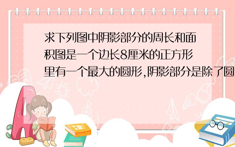 求下列图中阴影部分的周长和面积图是一个边长8厘米的正方形里有一个最大的圆形,阴影部分是除了圆外的面积