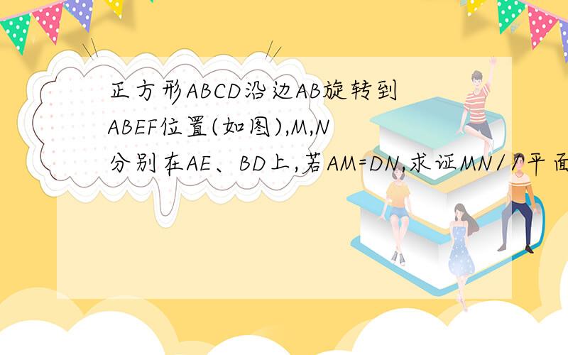 正方形ABCD沿边AB旋转到ABEF位置(如图),M,N分别在AE、BD上,若AM=DN,求证MN//平面BCE正方形ABCD沿边AB旋转到ABEF位置,M,N分别在AE、BD上,若AM=DN,求证MN//平面BCE