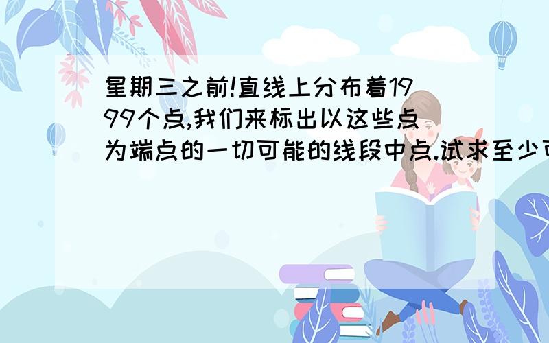 星期三之前!直线上分布着1999个点,我们来标出以这些点为端点的一切可能的线段中点.试求至少可以得出多少个互不重合的中点?对的话追分50!1