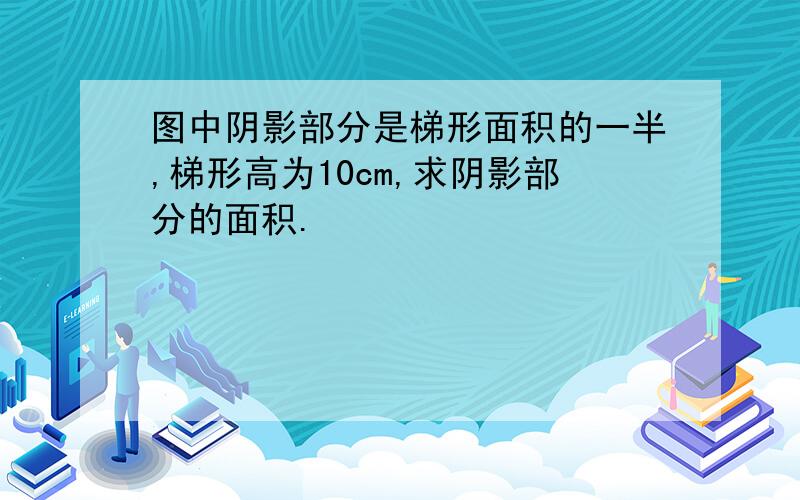 图中阴影部分是梯形面积的一半,梯形高为10cm,求阴影部分的面积.