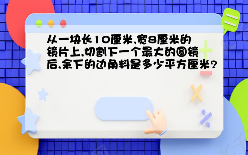 从一块长10厘米,宽8厘米的镜片上,切割下一个最大的圆镜后,余下的边角料是多少平方厘米?