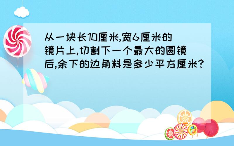 从一块长10厘米,宽6厘米的镜片上,切割下一个最大的圆镜后,余下的边角料是多少平方厘米?