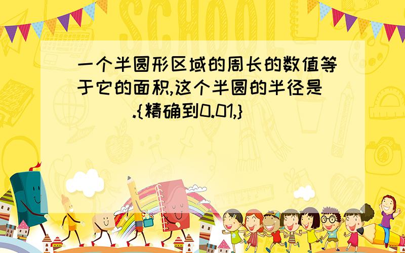 一个半圆形区域的周长的数值等于它的面积,这个半圆的半径是___.{精确到0.01,}