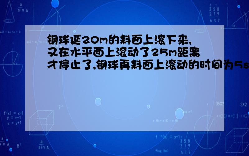 钢球延20m的斜面上滚下来,又在水平面上滚动了25m距离才停止了,钢球再斜面上滚动的时间为5s和10s,求钢球再斜面上的平均速度!在水平面上的平均速度?快