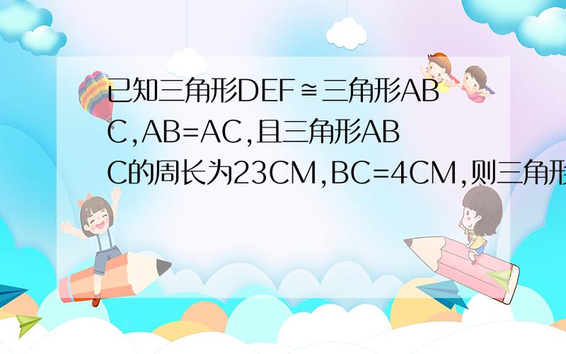 已知三角形DEF≌三角形ABC,AB=AC,且三角形ABC的周长为23CM,BC=4CM,则三角形DEF的边中必有一条边等于?