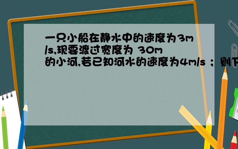 一只小船在静水中的速度为3m/s,现要渡过宽度为 30m的小河,若已知河水的速度为4m/s ；则下列说法中正确的是：A、船无法渡过河去； B、船渡河的实际速度为5m/s ；C、船不可能垂直到达对岸；