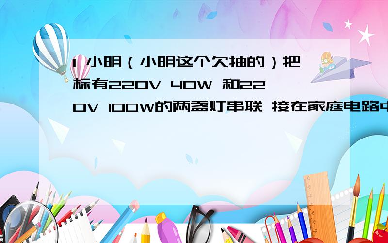 1 小明（小明这个欠抽的）把标有220V 40W 和220V 100W的两盏灯串联 接在家庭电路中设灯丝电阻不变 求两灯实际功率 最终结果保留两位（我一个得20+W 一个得8+W）2 如图所示电路中滑动变阻器R`