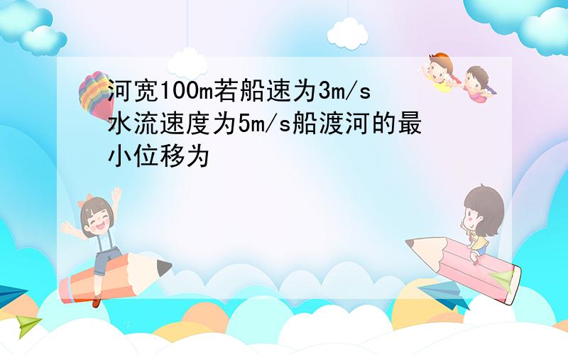 河宽100m若船速为3m/s水流速度为5m/s船渡河的最小位移为