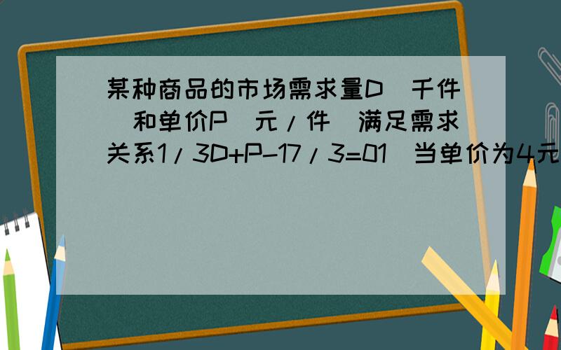 某种商品的市场需求量D（千件）和单价P（元/件）满足需求关系1/3D+P-17/3=01）当单价为4元时,市场需求量是多少?2.若出售一件商品要找原单价4元,一件的基础上收税金一元,那么需求量有什么变