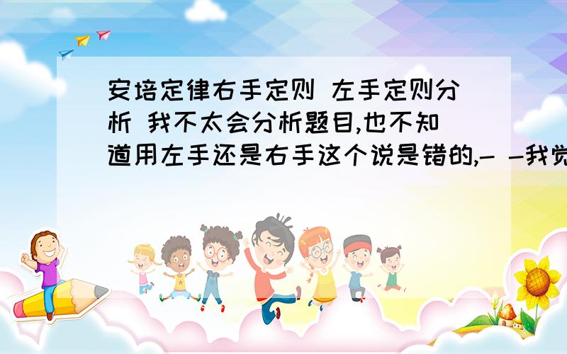 安培定律右手定则 左手定则分析 我不太会分析题目,也不知道用左手还是右手这个说是错的,- -我觉得是对的么,哪里错了?