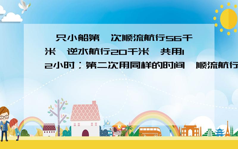 一只小船第一次顺流航行56千米,逆水航行20千米,共用12小时；第二次用同样的时间,顺流航行40千米,逆流航行28千米.这只小船在静水中的速度是多少千米/小时,水流速度是多少千米/小时.