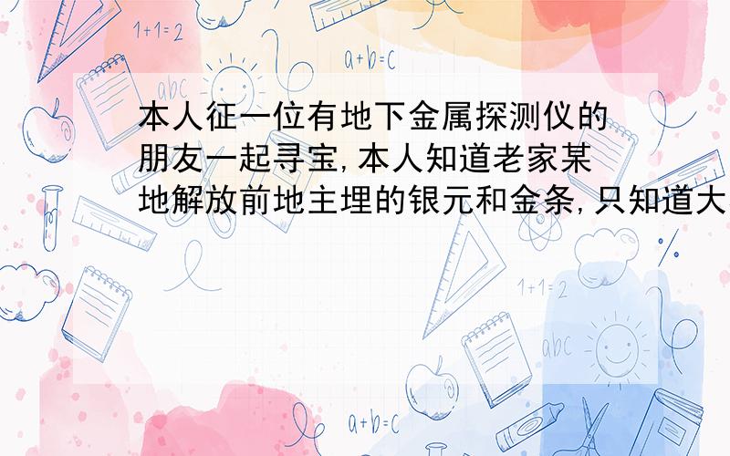 本人征一位有地下金属探测仪的朋友一起寻宝,本人知道老家某地解放前地主埋的银元和金条,只知道大概方位