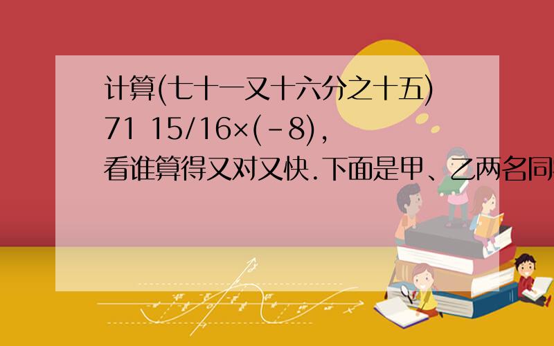 计算(七十一又十六分之十五)71 15/16×(-8),看谁算得又对又快.下面是甲、乙两名同学给出的解法:计算(七十一又十六分之十五)71 15/16×(-8),看谁算得又对又快.下面是甲、乙两名同学给出的解法: