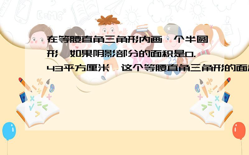 在等腰直角三角形内画一个半圆形,如果阴影部分的面积是0.43平方厘米,这个等腰直角三角形的面积是?我通过几天的做题，自己想出了答案，与大家分享下哈~在圆心像两条直角边做垂线就形